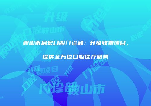 鞍山市启宏口腔门诊部：升级收费项目，提供全方位口腔医疗服务