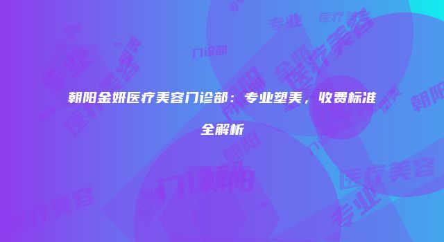 朝阳金妍医疗美容门诊部：专业塑美，收费标准全解析