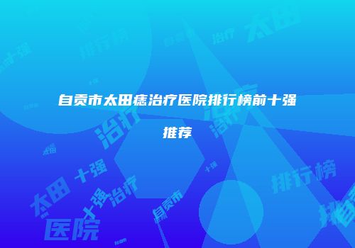 自贡市太田痣治疗医院排行榜前十强推荐