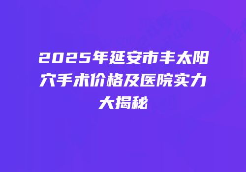 2025年延安市丰太阳穴手术价格及医院实力大揭秘