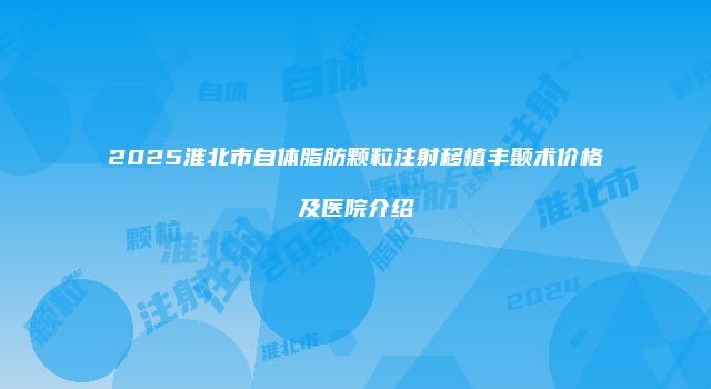 2025淮北市自体脂肪颗粒注射移植丰颞术价格及医院介绍