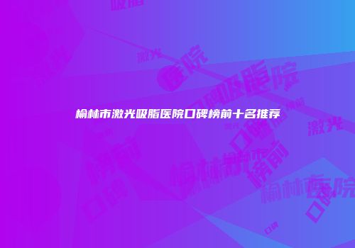 榆林市激光吸脂医院口碑榜前十名推荐