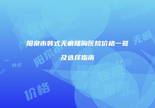 阳泉市韩式无痕隆胸医院价格一览及选择指南