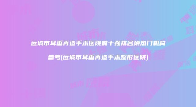 运城市耳垂再造手术医院前十强排名榜热门机构参考(运城市耳垂再造手术整形医院)