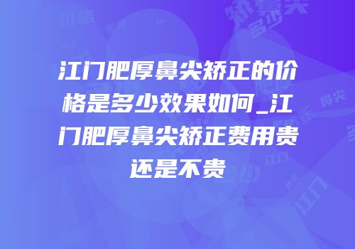 江门肥厚鼻尖矫正的价格是多少效果如何_江门肥厚鼻尖矫正费用贵还是不贵