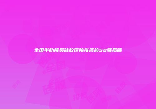 全国半肋隆鼻硅胶医院排名前50强揭晓