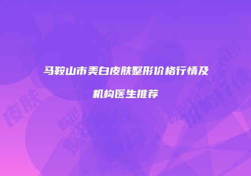 马鞍山市美白皮肤整形价格行情及机构医生推荐