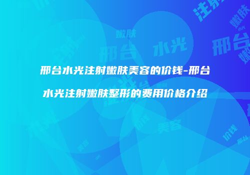 邢台水光注射嫩肤美容的价钱-邢台水光注射嫩肤整形的费用价格介绍
