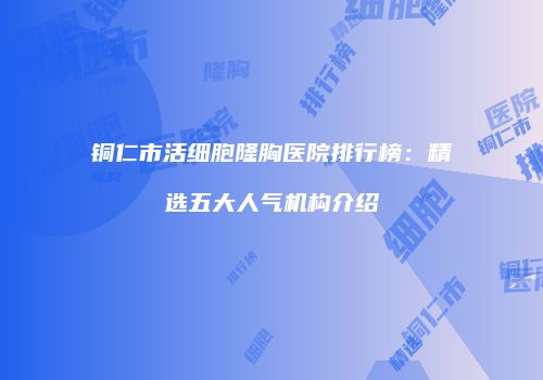 铜仁市活细胞隆胸医院排行榜：精选五大人气机构介绍