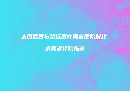 太原麦西与张远医疗美容医院对比：求美者择院指南