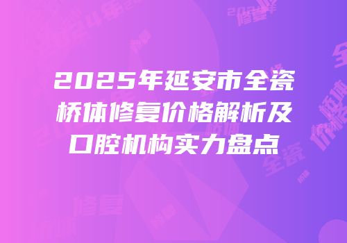2025年延安市全瓷桥体修复价格解析及口腔机构实力盘点