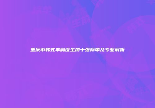 重庆市韩式丰胸医生前十强榜单及专业解析