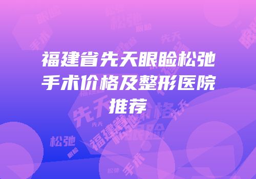 福建省先天眼睑松弛手术价格及整形医院推荐