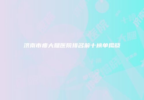 济南市瘦大腿医院排名前十榜单揭晓