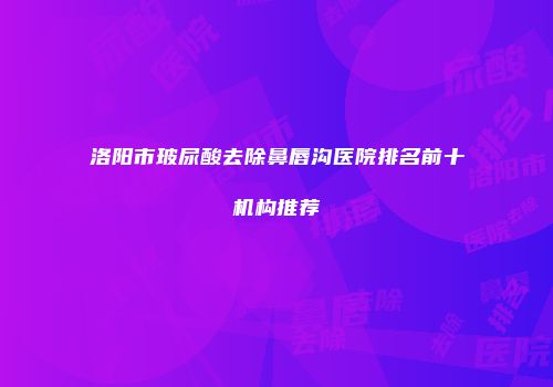 洛阳市玻尿酸去除鼻唇沟医院排名前十机构推荐