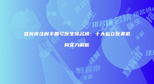宜宾市注射丰眉弓医生排名榜：十大私立医美机构实力解析