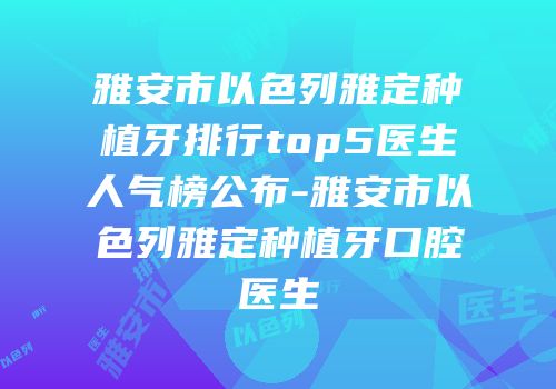 雅安市以色列雅定种植牙排行top5医生人气榜公布-雅安市以色列雅定种植牙口腔医生