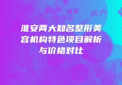 淮安两大知名整形美容机构特色项目解析与价格对比