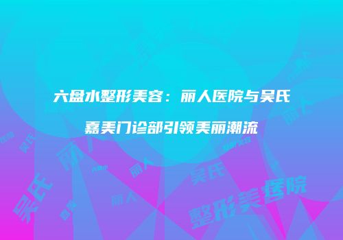 六盘水整形美容：丽人医院与吴氏嘉美门诊部引领美丽潮流