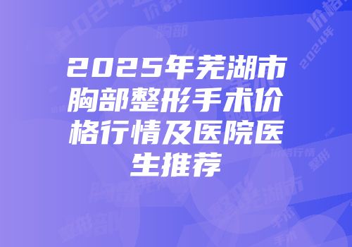 2025年芜湖市胸部整形手术价格行情及医院医生推荐