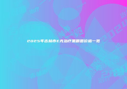2025年吉林市E光治疗黑眼圈价格一览