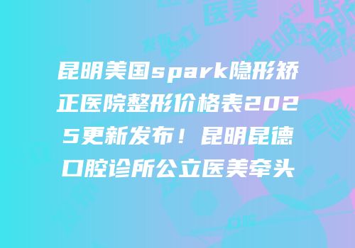 昆明美国spark隐形矫正医院整形价格表2025更新发布！昆明昆德口腔诊所公立医美牵头