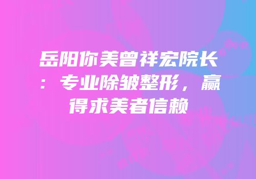 岳阳你美曾祥宏院长：专业除皱整形，赢得求美者信赖