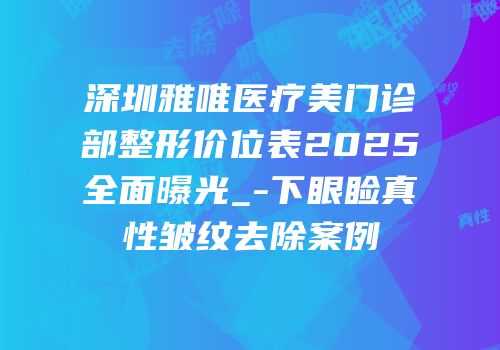 深圳雅唯医疗美门诊部整形价位表2025全面曝光_-下眼睑真性皱纹去除案例