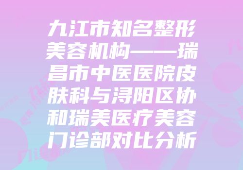 九江市知名整形美容机构——瑞昌市中医医院皮肤科与浔阳区协和瑞美医疗美容门诊部对比分析
