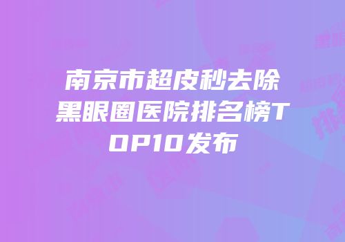 南京市超皮秒去除黑眼圈医院排名榜TOP10发布
