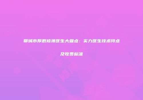 聊城市厚唇修薄医生大盘点：实力医生技术特点及收费标准
