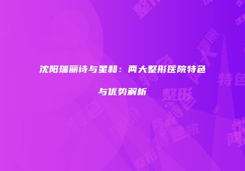 沈阳瑞丽诗与星和：两大整形医院特色与优势解析