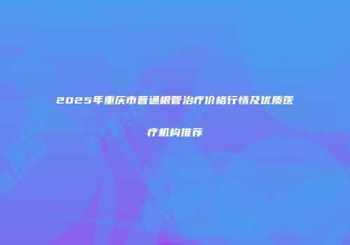 2025年重庆市普通根管治疗价格行情及优质医疗机构推荐
