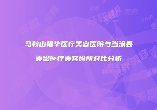 马鞍山福华医疗美容医院与当涂县美思医疗美容诊所对比分析