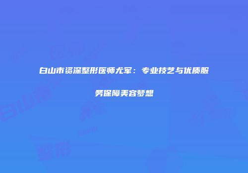 白山市资深整形医师尤军：专业技艺与优质服务保障美容梦想
