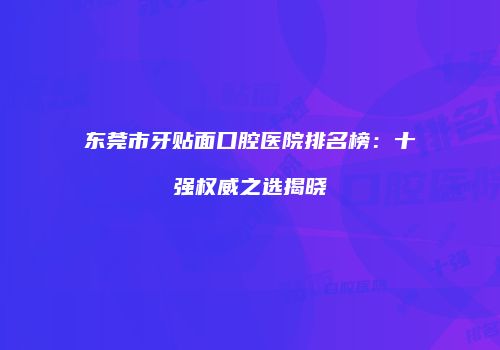东莞市牙贴面口腔医院排名榜：十强权威之选揭晓