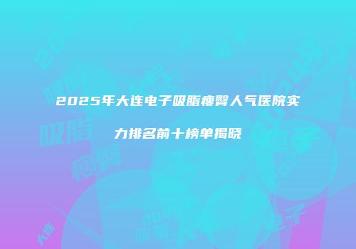 2025年大连电子吸脂瘦臀人气医院实力排名前十榜单揭晓