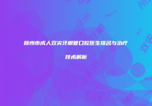 赣州市成人双尖牙根管口腔医生排名与治疗技术解析