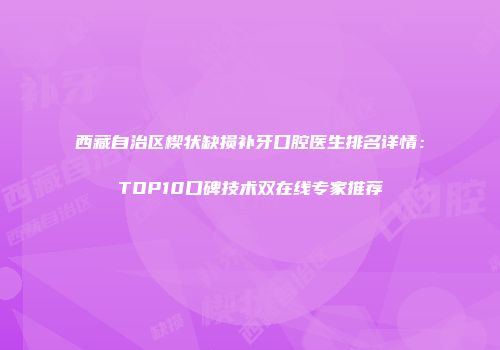 西藏自治区楔状缺损补牙口腔医生排名详情：TOP10口碑技术双在线专家推荐