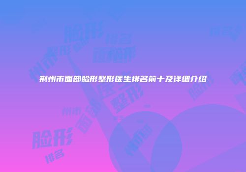 荆州市面部脸形整形医生排名前十及详细介绍