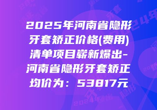 2025年河南省隐形牙套矫正价格(费用)清单项目崭新爆出-河南省隐形牙套矫正均价为：53817元