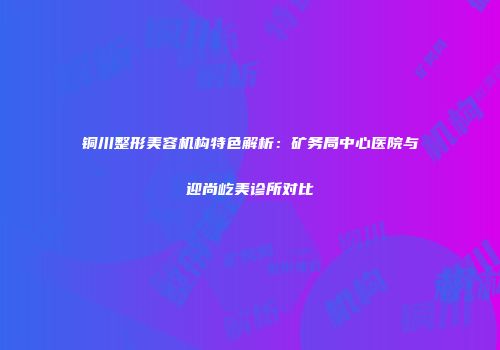 铜川整形美容机构特色解析：矿务局中心医院与迎尚屹美诊所对比