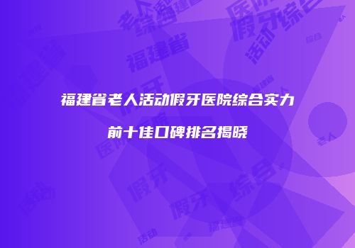 福建省老人活动假牙医院综合实力前十佳口碑排名揭晓