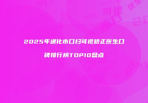 2025年通化市口扫可视矫正医生口碑排行榜TOP10盘点