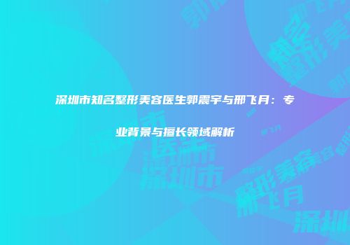 深圳市知名整形美容医生郭震宇与邢飞月：专业背景与擅长领域解析