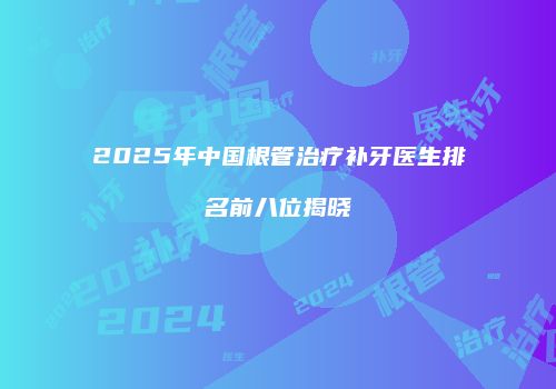 2025年中国根管治疗补牙医生排名前八位揭晓