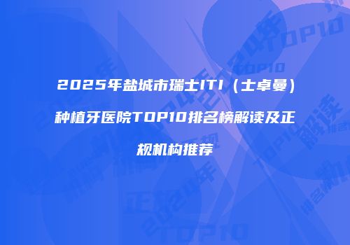 2025年盐城市瑞士ITI（士卓曼）种植牙医院TOP10排名榜解读及正规机构推荐