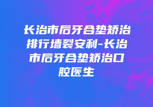 长治市后牙合垫矫治排行墙裂安利-长治市后牙合垫矫治口腔医生