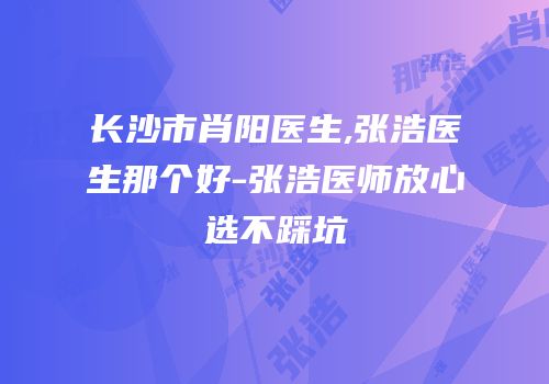 长沙市肖阳医生,张浩医生那个好-张浩医师放心选不踩坑