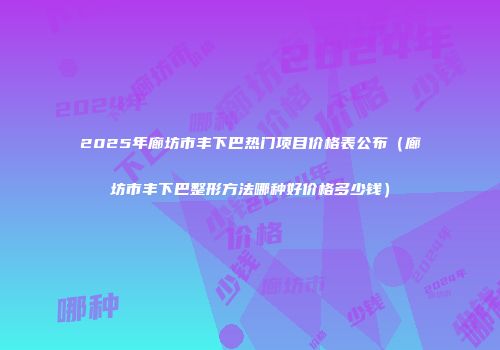 2025年廊坊市丰下巴热门项目价格表公布（廊坊市丰下巴整形方法哪种好价格多少钱）